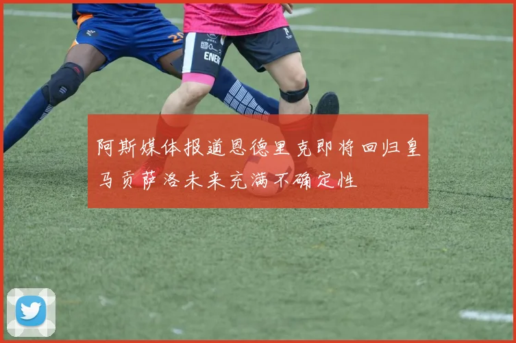 阿斯媒体报道恩德里克即将回归皇马贡萨洛未来充满不确定性