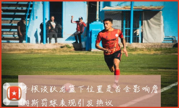 李根谈狄龙篮下位置是否会影响詹姆斯罚球表现引发热议