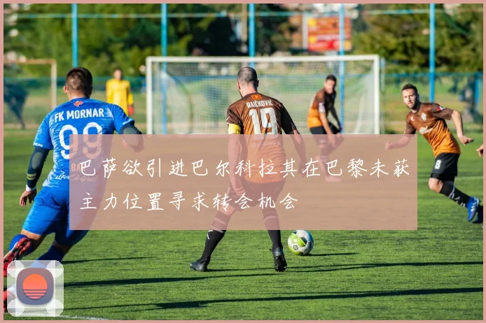 巴萨欲引进巴尔科拉其在巴黎未获主力位置寻求转会机会