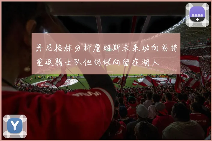 丹尼格林分析詹姆斯未来动向或将重返骑士队但仍倾向留在湖人