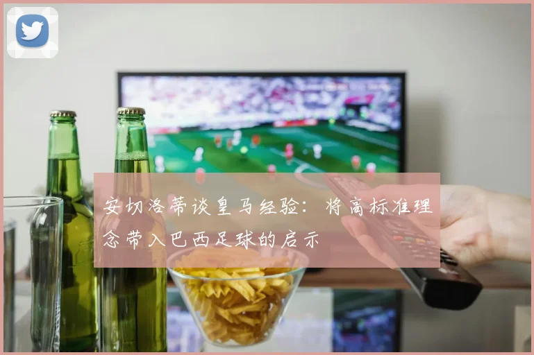 安切洛蒂谈皇马经验：将高标准理念带入巴西足球的启示