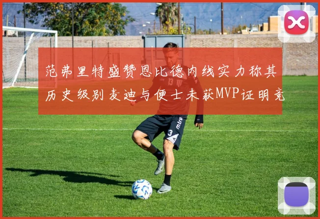 范弗里特盛赞恩比德内线实力称其历史级别麦迪与便士未获MVP证明竞争激烈
