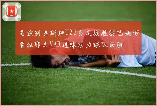 乌兹别克斯坦U23男足战胜黎巴嫩海鲁拉耶夫VAR进球助力球队获胜