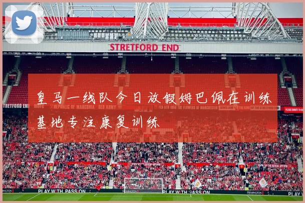 皇马一线队今日放假姆巴佩在训练基地专注康复训练