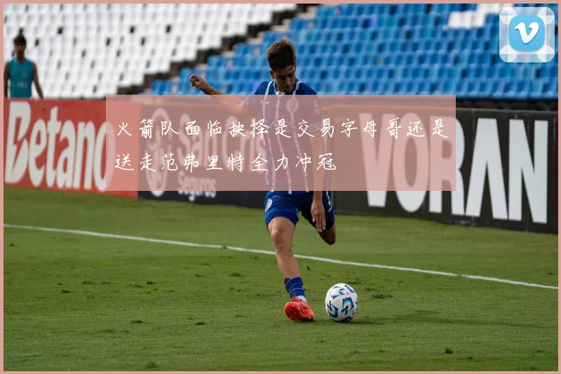 火箭队面临抉择是交易字母哥还是送走范弗里特全力冲冠
