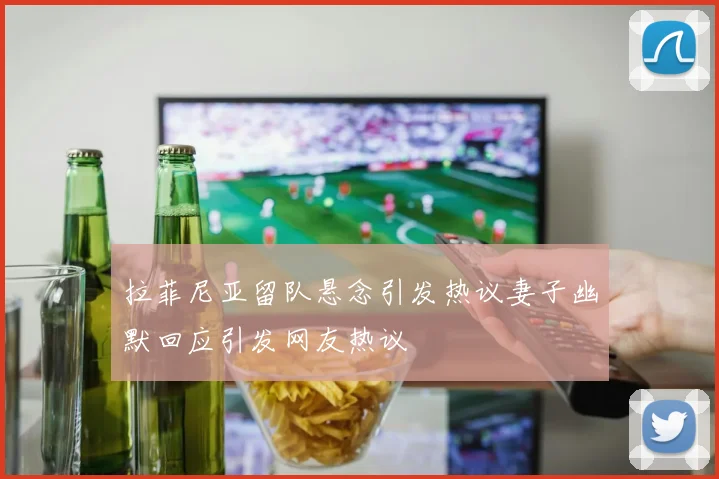 拉菲尼亚留队悬念引发热议妻子幽默回应引发网友热议