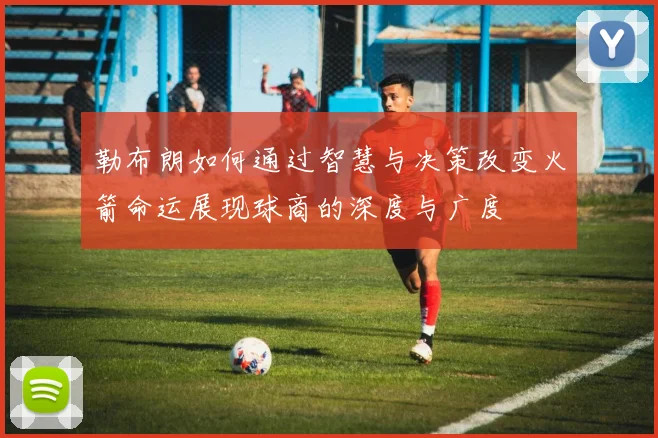 勒布朗如何通过智慧与决策改变火箭命运展现球商的深度与广度