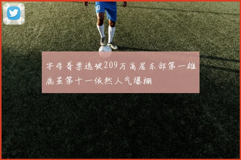 字母哥票选破209万高居东部第一雄鹿虽第十一依然人气爆棚