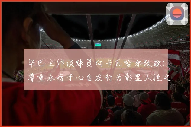 毕巴主帅谈球员向卡瓦哈尔致敬：尊重永存于心自发行为彰显人性之美